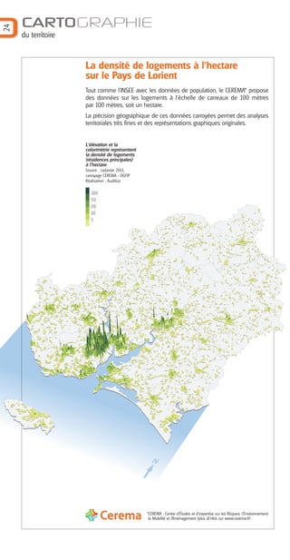 N
24
CARTOGRAPHIE
du territoire
*CEREMA : Centre d’Études et d’expertise sur les Risques, l’Environnement,
la Mobilité et l’Aménagement (plus di’nfos sur www.cerema.fr)
L'élévation et la
colorimétrie représentent
la densité de logements
(résidences principales)
à l'hectare
Source : cadastre 2011,
carroyage CEREMA - DGFIP
Réalisation : AudéLor
100
50
20
10
5
La densité de logements à l’hectare
sur le Pays de Lorient
Tout comme l’INSEE avec les données de population, le CEREMA* propose
des données sur les logements à l’échelle de carreaux de 100 mètres
par 100 mètres, soit un hectare.
La précision géographique de ces données carroyées permet des analyses
territoriales très fines et des représentations graphiques originales.
Barographe 25:Mise en page 1 31/05/16 17:13 Page 1
 