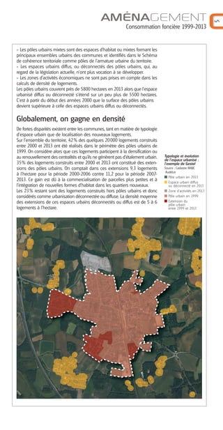 AMÉNAGEMENT
Consommation foncière 1999-2013
5
Les pôles urbains mixtes sont des espaces d’habitat ou mixtes formant les
principaux ensembles urbains des communes et identifiés dans le Schéma
de cohérence territoriale comme pôles de l’armature urbaine du territoire.
Les espaces urbains diffus, ou déconnectés des pôles urbains, qui, au
regard de la législation actuelle, n’ont plus vocation à se développer.
Les zones d’activités économiques ne sont pas prises en compte dans les
calculs de densité de logements.
Les pôles urbains couvrent près de 5800 hectares en 2013 alors que l’espace
urbanisé diffus ou déconnecté s’étend sur un peu plus de 5500 hectares.
C’est à partir du début des années 2000 que la surface des pôles urbains
devient supérieure à celle des espaces urbains diffus ou déconnectés.
Globalement, on gagne en densité
De fortes disparités existent entre les communes, tant en matière de typologie
d’espace urbain que de localisation des nouveaux logements.
Sur l’ensemble du territoire, 42% des quelques 20000 logements construits
entre 2000 et 2013 ont été réalisés dans le périmètre des pôles urbains de
1999. On considère alors que ces logements participent à la densification ou
au renouvellement des centralités et qu’ils ne génèrent pas d’étalement urbain.
35% des logements construits entre 2000 et 2013 ont constitué des exten-
sions des pôles urbains. On comptait dans ces extensions 9,3 logements
à l’hectare pour la période 2000-2006 contre 11,2 pour la période 2007-
2013. Ce gain est dû à la commercialisation de parcelles plus petites et à
l’intégration de nouvelles formes d’habitat dans les quartiers nouveaux.
Les 23% restant sont des logements construits hors pôles urbains et donc
considérés comme urbanisation déconnectée ou diffuse. La densité moyenne
des extensions de ces espaces urbains déconnectés ou diffus est de 5 à 6
logements à l’hectare.
Typologie et évolution
de l’espace urbanisé :
l’exemple de Gestel
Source : Cadastre MAJIC
AudéLor
Pôle urbain en 2013
Espace urbain diffus
ou déconnecté en 2013
Zone d'activités en 2013
Pôle urbain en 1999
Extension du
pôle urbain
entre 1999 et 2013
Barographe 25:Mise en page 1 31/05/16 17:14 Page 6
 