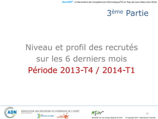 BaroJOB© - Le Baromètre des Compétences Informatique/TIC en Pays de Loire (Mars-Avril 2014)
© Copyright 2014 – Reproduction interditeBaroJOB® est une marque déposée de A2JV
3ème Partie
Niveau et profil des recrutés
sur les 6 derniers mois
Période 2013-T4 / 2014-T1
24
 