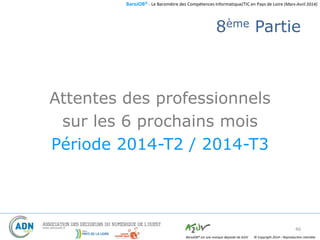 BaroJOB© - Le Baromètre des Compétences Informatique/TIC en Pays de Loire (Mars-Avril 2014)
© Copyright 2014 – Reproduction interditeBaroJOB® est une marque déposée de A2JV
8ème Partie
Attentes des professionnels
sur les 6 prochains mois
Période 2014-T2 / 2014-T3
46
 