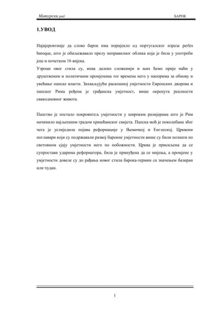 Матурски рад БАРОК
1.УВОД
Највјеровтније да слово барок има поријекло од португалског израза perles
baroque, што је обиљежавало прелу неправилног облика која је била у употреби
још и почетком 16 вијека.
Узроци овог стила су, ипак далеко сложенији и њих ћемо прије наћи у
друштвеним и политичким промјенама тог времена него у напорима за обнову и
увећање папске власти. Захваљујући раскошној умјетности Европских дворова и
папског Рима рођена је грађанска умјетност, више окренута реалности
свакодневног живота.
Папство је постало покровитељ умјетности у широким размјерама што је Рим
начинило најљепшим градом хришћанског свијета. Папска моћ је поколебана због
чега је услиједила појава реформације у Њемачкој и Енглеској. Црквени
поглавари који су подржавали развој барокне умјетности више су били познати по
световном сјају умјетности него по побожности. Црква је присиљена да се
супростави ударима реформатора, била је принуђена да се мијења, а промјене у
умјетности довеле су до рађања новог стила барока-термин са значењем базиран
или чудан.
1
 