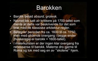 Barokken
? Barokk bet?d absurd, grotesk.
? Navnet ble satt av kritikere p? 1700-tallet som
mente at dette var beskrivende for det som
br?t med de klassiske arkitektur-regler.
? Betegner perioden fra ca. 1600 til ca. 1750,
men med glidende overgang i begge ender
(huskeregel er barokk = 1600-tallet).
? I malerkunsten er der ingen klar overgang fra
renessanse til barokk. Malerne dro gjerne til
Roma og tok med seg en av skolene hjem.
 