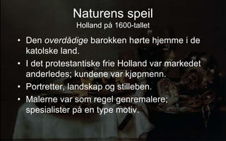 Naturens speil
Holland p? 1600-tallet
? Den overd?dige barokken h?rte hjemme i de
katolske land.
? I det protestantiske frie Holland var markedet
anderledes; kundene var kj?pmenn.
? Portretter, landskap og stilleben.
? Malerne var som regel genremalere;
spesialister p? en type motiv.
 