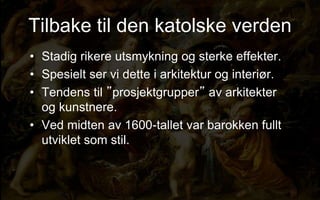 Tilbake til den katolske verden
? Stadig rikere utsmykning og sterke effekter.
? Spesielt ser vi dette i arkitektur og interi?r.
? Tendens til prosjektgrupper av arkitekter
og kunstnere.
? Ved midten av 1600-tallet var barokken fullt
utviklet som stil.
 