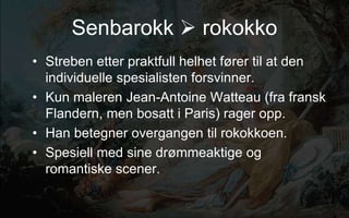 Senbarokk ? rokokko
? Streben etter praktfull helhet f?rer til at den
individuelle spesialisten forsvinner.
? Kun maleren Jean-Antoine Watteau (fra fransk
Flandern, men bosatt i Paris) rager opp.
? Han betegner overgangen til rokokkoen.
? Spesiell med sine dr?mmeaktige og
romantiske scener.
 