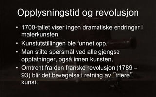 Opplysningstid og revolusjon
? 1700-tallet viser ingen dramatiske endringer i
malerkunsten.
? Kunstutstillingen ble funnet opp.
? Man stilte sp?rsm?l ved alle gjengse
oppfatninger, ogs? innen kunsten.
? Omtrent fra den franske revolusjon (1789 C
93) blir det bevegelse i retning av friere
kunst.
 