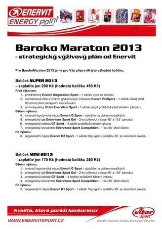 Pro BarokoMaraton 2013 jsme pro Vás připravili tyto výhodné balíčky:
Balíček SUPER 2013
– zaplatíte jen 290 Kč (hodnota balíčku 450 Kč)
Před výkonem:
1. protikřečový Enervit Magnesium Sport – 1 sáček vypít se snídaní
2. sacharidové želé s nízkým glykemickým indexem Enervit PreSport – 1 sáček (želé) sníst
90 minut před zahájením rozcvičování
3. aminokyseliny BCAA Enervitam Sport - 1 sáček (vypít průběžně před startem závodu)
Během výkonu:
4. iontový hypotonický nápoj Enervit G Sport - obdržíte na občerstvovačkách
5. energetický gel Enervitene Sport Gel – 2 ks (přijmout v čase 45´ a 135´ závodu)
6. energetická tableta GT Sport – 8 tablet průběžně během výkonu
7. energetický koncentrát Enervitene Sport Competition - 1 ks (30´ před cílem)
Po výkonu:
8. regenerační nápoj Enervit R2 Sport - 1 sáček 50g vypít v průběhu 30´ po skončení závodu
Balíček MINI 2013
– zaplatíte jen 170 Kč (hodnota balíčku 250 Kč)
Během výkonu:
1. iontový hypotonický nápoj Enervit G Sport - obdržíte na občerstvovačkách
2. energetický gel Enervitene Sport Gel – 2 ks (přijmout v čase 45´ a 135´ závodu)
3. energetická tableta GT Sport – 4 tablety průběžně během výkonu
4. energetický koncentrát Enervitene Sport Competition - 1 ks (30´ před cílem)
Po výkonu:
5. regenerační nápoj Enervit R1 Sport - 1 sáček 15g vypít v průběhu 30´ po skončení závodu
 