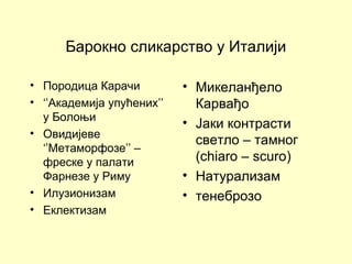Барокно сликарство у Италији
• Породица Карачи
• ‘’Академија упућених’’
у Болоњи
• Овидијеве
‘’Метаморфозе’’ –
фреске у палати
Фарнезе у Риму
• Илузионизам
• Еклектизам
• Микеланђело
Карвађо
• Јаки контрасти
светло – тамног
(chiaro – scuro)
• Натурализам
• тенеброзо
 