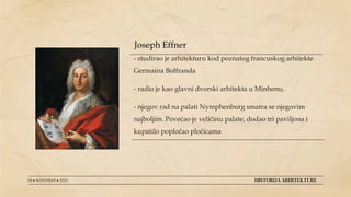 - studirao je arhitekturu kod poznatog francuskog arhitekte
Germaina Boffranda
- radio je kao glavni dvorski arhitekta u Minhenu,
- njegov rad na palati Nymphenburg smatra se njegovim
najboljim. Povećao je veličinu palate, dodao tri paviljona i
kupatilo popločao pločicama
08 ● NOVEMBAR ● 2022 HISTORIJA ARHITEKTURE
Joseph Effner
 