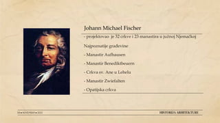 - projektovao je 32 crkve i 23 manastira u južnoj Njemačkoj
Najpoznatije građevine
- Manastir Aufhausen
- Manastir Benediktbeuern
- Crkva sv. Ane u Lehelu
- Manastir Zwiefalten
- Opatijska crkva
08 ● NOVEMBAR ● 2022 HISTORIJA ARHITEKTURE
Johann Michael Fischer
 