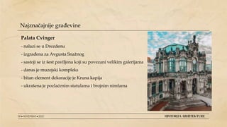 08 ● NOVEMBAR ● 2022 HISTORIJA ARHITEKTURE
Najznačajnije građevine
Palata Cvinger
- nalazi se u Drezdenu
- izgrađena za Avgusta Snažnog
- sastoji se iz šest paviljona koji su povezani velikim galerijama
- danas je muzejski kompleks
- bitan element dekoracije je Kruna kapija
- ukrašena je pozlaćenim statulama i brojnim nimfama
 