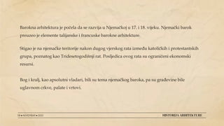 Barokna arhitektura je počela da se razvija u Njemačkoj u 17. i 18. vijeku. Njemački barok
preuzeo je elemente talijanske i francuske barokne arhitekture.
Stigao je na njemačke teritorije nakon dugog vjerskog rata između katoličkih i protestantskih
grupa, poznatog kao Tridesetogodišnji rat. Posljedica ovog rata su ograničeni ekonomski
resursi.
Bog i kralj, kao apsolutni vladari, bili su tema njemačkog baroka, pa su građevine bile
uglavnom crkve, palate i vrtovi.
08 ● NOVEMBAR ● 2022 HISTORIJA ARHITEKTURE
 