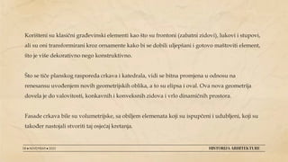 Korišteni su klasični građevinski elementi kao što su frontoni (zabatni zidovi), lukovi i stupovi,
ali su oni transformirani kroz ornamente kako bi se dobili uljepšani i gotovo maštoviti element,
što je više dekorativno nego konstruktivno.
Što se tiče planskog rasporeda crkava i katedrala, vidi se bitna promjena u odnosu na
renesansu uvođenjem novih geometrijskih oblika, a to su elipsa i oval. Ova nova geometrija
dovela je do valovitosti, konkavnih i konveksnih zidova i vrlo dinamičnih prostora.
Fasade crkava bile su volumetrijske, sa obiljem elemenata koji su ispupčeni i udubljeni, koji su
također nastojali stvoriti taj osjećaj kretanja.
08 ● NOVEMBAR ● 2022 HISTORIJA ARHITEKTURE
 