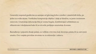 08 ● NOVEMBAR ● 2022 HISTORIJA ARHITEKTURE
Generalni raspored građevine se sastojao od glavnog krila u sredini i simetričnih krila, po
jedno sa svake strane. Vertikalna kompozicija objekta i dalje je klasična, sa jasno izraženom
osnovom. Unutrašnja dekoracija bila je veoma bogata, kombinirajući arhitekturu sa
slikarstvom i skulpturom kako bi se stvorile prelijepe unutrašnje dvorane.
Razrađen je i pejzažni dizajn palata, sa velikim vrtovima koji okružuju palatu ili su zatvoreni
unutra. Ove vanjske površine stvorene su za rekreaciju i zabavu.
 