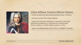 - vodeći predstavnik njemačkog kasnoga baroka i rokokoa
- ostvario je preko 100 svojih projekata
- maštovitim tlocrtnim rješenjima i upotrebom raskošnih
dekoracija projektirao je i rekonstruirao mnogobrojne
dvorce, mostove, utvrde, fontane, parkove i crkve
- njegovo posljednje djelo bila je crkva sv. Marijine Vizitacije
08 ● NOVEMBAR ● 2022 HISTORIJA ARHITEKTURE
Johann Balthasar Neumann (Baltazar Nojman)
 