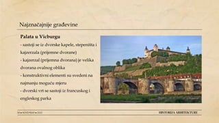 08 ● NOVEMBAR ● 2022 HISTORIJA ARHITEKTURE
Najznačajnije građevine
Palata u Vicburgu
- sastoji se iz dvorske kapele, stepeništa i
kajzerzala (prijemne dvorane)
- kajzerzal (prijemna dvorana) je velika
dvorana ovalnog oblika
- konstruktivni elementi su svedeni na
najmanju moguću mjeru
- dvorski vrt se sastoji iz francuskog i
engleskog parka
 