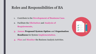 Roles and Responsibilities of BA
1. Contribute to the Development of Business Case.
2. Facilitate the Elicitation and Analysis of
Requirements,
3. Assess Proposed System Option and Organisation
Readiness for System Implementation.
4. Plan and Monitor the Business Analysis Activities.
 