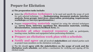 Perform Elicitation
■ Upon completing the necessary preparatory tasks, the elicitation activities can be
performed according to the elicitation work plan.
■ BA should start by studying all documentation about the concerned
business and existing system, including policies, procedures and current
system documentation where applicable.
■ It should be ensured that requirements can always be traced back to
the business goals/objectives to ensure that they are within scope, and should be
capable of addressing the business needs as well as addressing the
relevant current problems and issues.
■ During the elicitation, requirements attributes such as the source, value to
users and priority should be recorded. This will help to manage the requirements
throughout the project life cycle.
■ All requirements provided by stakeholders during the elicitation should be
properly recorded and documented, and a summary should be produced.
 