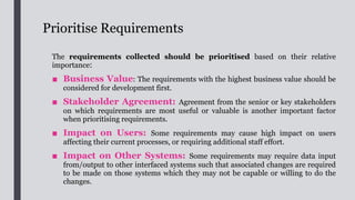 Prioritise Requirements
■ Regulatory or Policy Compliance: Meeting regulatory or policy
demands may take precedence over other stakeholder interests.
■ Dependency: A requirement which supports other higher priority
requirements, i.e. other requirements have a high dependency on it, may need
for early implementation.
■ Urgency: Time sensitivity is another important consideration.
■ Business or Technical Risk: Select requirement(s) with higher risk of
project failure for early investigation and implementation such that rectification
can be made at an early stage in case any problem occurs.
■ Implementation Difficulty: Select requirements that are easiest to
implement if early visualisation of functions is required to gain user familiarity
and management support.
 