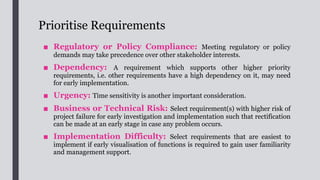Refine and Organise Requirements
■ Requirements should be described in natural language. Simple and
consistent definitions should be used when defining the requirements.
■ The dependencies and interrelationship among the requirements should also be
described. Usually, requirements on their own are not complex, but
complexity may arise from the relationships and interdependencies among
requirements.
■ Requirements should be developed in enough details that are sufficient to
fully describe the project scope and meet the informational needs of stakeholders.
■ Future business processes are required to be defined to help visualise
the requirements.
■ Some modelling techniques such as process modelling for business processes,
functional decomposition, scenarios and use cases,
flow diagram, activity diagram, sequence diagram,
structured walkthrough, etc. can be used for organising the
 