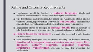 Verify Requirements
■ A high quality requirement should
be concise, complete, consistent, correct, feasible,
testable, modular, traceable and unambiguous. The
quality of the requirements can be verified
by doing the followings:
1. Check the completeness of the requirements;
2. Check that consistent terms and words are
used, and that they are understandable to
stakeholders and aligned with those terms
used in the Government;
3. Ensure all variations (e.g. exception cases and
branching logics) to the processes are
identified and documented;
4. Ensure all causes and outcomes of the
variations have been explained; and
5. Give examples to strengthen the business case
 