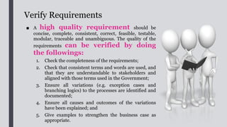 Verify Requirements
■ Techniques such as prototyping and structured walkthrough can be used to assist in
the verification of requirements.
■ The requirements should be assessed to determine if they could deliver direct or
indirect business value. If a requirement does not provide any value to the stakeholder, the
requirement can be removed.
■ This verification process may last for a number of rounds until all requirements are
verified. However, each round should normally have fewer refinements than the previous round.
■ A User Requirements Document (URD) should be prepared based on the finalised
requirements and project team can also make reference to the existing documentation such as FS
or SA&D report of the old system and/or a relevant system if there is any. It describes what the
new IT system looks like from a business perspective.
■ BA should lead the preparation of the URD. If required, BA may seek assistance from
IT project team in preparing the URD especially for those sections that the BA is not familiar
with.
■ The URD should preferably be signed off by the users once all requirements are
confirmed and accepted.
 