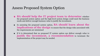 Review Organisation Readiness for System
Implementation
■ BA should understand the changes that will probably occur to
business and users, and should identify the potential impacts of the new system
to the organisation such as the organisation culture, its business units and
stakeholders.
■ BA should effectively communicate the identified
potential changes and impacts on the concerned parties
and senior management, and propose any needs for training and
change management to be conducted in association with the implementation of
the system.
 