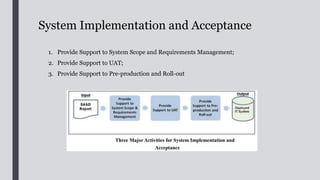 Provide Support to System Scope and
Requirements Management;
■ During system implementation, BA should provide support to
stakeholders in helping them to resolve issues/conflicts, obtain
consensus on any changes in system scope & requirements and seek approval of
change requests
■ The system scope serves as a boundary for requirements
management. s
■ The requirements specified in the URD and endorsed by the PSC at
the end of the SA&D Phase will form a baseline for any change to requirements.
■ BA should manage and resolve issues/conflicts among
stakeholders on changes in requirements and technical changes that emerge
in the System Implementation Phase.
■ After completing the SA&D, the implementation may be outsourced
to external contractor. In this case, the role of BA is particularly
 