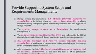 Provide Support to User Acceptance Test
■ The aim to check and verify whether the developed IT system fully meets the
requirements and business needs. The support activities include the
following:
1. Get key users involved as early as during UAT planning, and ensure that the
participants are committed to the success of the UAT;
2. Assist in preparing the UAT plan to verify that all major components or
functions of the system meet the user requirements and business needs
3. Coordinate external departments and business stakeholders (such as focus
group users) for the UAT on interface functions;
 
