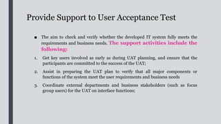 Provide Support to User Acceptance Test
1. Organise hands-on training for UAT participants to get them
familiarised with the new system functions and workflow;
2. Work with users to prepare a testing schedule, and ensure that
schedule resembles the process flow in real life;
3. Request users to define and document all the necessary test
data, expected output and acceptance criteria for each test case;
4. Assist users to conduct the UAT, consolidate findings and testing
reports;
5. Follow up with IT project team on failed UAT test cases to
ensure that all problems are fixed and re-tested.
 
