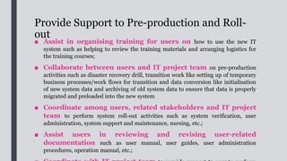 System Evaluation
■ After the IT system is rolled out, a post-implementation review will be
conducted to evaluate the performance of the deployed IT system to ensure that
it meets the business needs and user requirements and achieve the intended
business benefits in a timely and cost-effective manner.
■ BA may need to take a more active role in coordinating the
users on system evaluation especially when several user groups are
involved in the system.
■ In general, a comparison of the planned and actual performance
can be conducted based on some pre-defined performance metrics such as
quantitative metrics (e.g. time saved, number of transactions processed. cost
saved, revenue, number of errors found, etc.) or qualitative metrics (e.g. user or
stakeholder satisfaction, comments or suggestions).
■ BA should pass the performance evaluation results to the
Internal PM for completing the Post Implementation Departmental Return
(PIDR) of the project.
 
