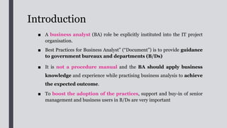 Outline
1. Introduction
2. Target Audience
3. Benefits of having dedicated BA
4. BA role in the IT project organisation
5. Differences of Business analyses, System analyses,
6. Differences of User Assurance Coordinator and Business Assurance
Coordinator
7. Roles and Responsibilities of BA
8. Tips for BA Role in IT Project Organisation
9. Relationship between BA and project manager
10. Relationship between BA and SA
11. Consistent requirements according to the BA
 