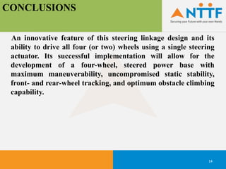 CONCLUSIONS
14
An innovative feature of this steering linkage design and its
ability to drive all four (or two) wheels using a single steering
actuator. Its successful implementation will allow for the
development of a four-wheel, steered power base with
maximum maneuverability, uncompromised static stability,
front- and rear-wheel tracking, and optimum obstacle climbing
capability.
 