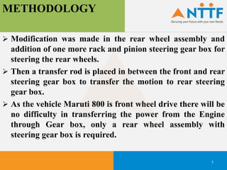 METHODOLOGY
7
 Modification was made in the rear wheel assembly and
addition of one more rack and pinion steering gear box for
steering the rear wheels.
 Then a transfer rod is placed in between the front and rear
steering gear box to transfer the motion to rear steering
gear box.
 As the vehicle Maruti 800 is front wheel drive there will be
no difficulty in transferring the power from the Engine
through Gear box, only a rear wheel assembly with
steering gear box is required.
 