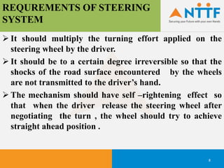 REQUREMENTS OF STEERING
SYSTEM
8
 It should multiply the turning effort applied on the
steering wheel by the driver.
 It should be to a certain degree irreversible so that the
shocks of the road surface encountered by the wheels
are not transmitted to the driver’s hand.
 The mechanism should have self –rightening effect so
that when the driver release the steering wheel after
negotiating the turn , the wheel should try to achieve
straight ahead position .
 