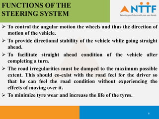 FUNCTIONS OF THE
STEERING SYSTEM
9
 To control the angular motion the wheels and thus the direction of
motion of the vehicle.
 To provide directional stability of the vehicle while going straight
ahead.
 To facilitate straight ahead condition of the vehicle after
completing a turn.
 The road irregularities must be damped to the maximum possible
extent. This should co-exist with the road feel for the driver so
that he can feel the road condition without experiencing the
effects of moving over it.
 To minimize tyre wear and increase the life of the tyres.
 
