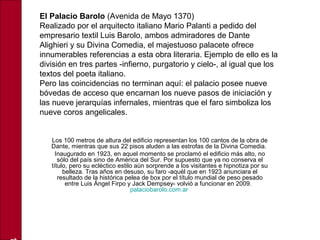 Los 100 metros de altura del edificio representan los 100 cantos de la obra de
Dante, mientras que sus 22 pisos aluden a las estrofas de la Divina Comedia.
Inaugurado en 1923, en aquel momento se proclamó el edificio más alto, no
sólo del país sino de América del Sur. Por supuesto que ya no conserva el
título, pero su ecléctico estilo aún sorprende a los visitantes e hipnotiza por su
belleza. Tras años en desuso, su faro -aquél que en 1923 anunciara el
resultado de la histórica pelea de box por el título mundial de peso pesado
entre Luis Ángel Firpo y Jack Dempsey- volvió a funcionar en 2009.
palaciobarolo.com.ar
El Palacio Barolo (Avenida de Mayo 1370)
Realizado por el arquitecto italiano Mario Palanti a pedido del
empresario textil Luis Barolo, ambos admiradores de Dante
Alighieri y su Divina Comedia, el majestuoso palacete ofrece
innumerables referencias a esta obra literaria. Ejemplo de ello es la
división en tres partes -infierno, purgatorio y cielo-, al igual que los
textos del poeta italiano.
Pero las coincidencias no terminan aquí: el palacio posee nueve
bóvedas de acceso que encarnan los nueve pasos de iniciación y
las nueve jerarquías infernales, mientras que el faro simboliza los
nueve coros angelicales.
 