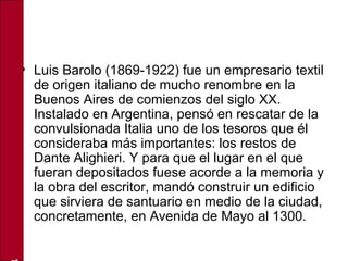 • Luis Barolo (1869-1922) fue un empresario textil
de origen italiano de mucho renombre en la
Buenos Aires de comienzos del siglo XX.
Instalado en Argentina, pensó en rescatar de la
convulsionada Italia uno de los tesoros que él
consideraba más importantes: los restos de
Dante Alighieri. Y para que el lugar en el que
fueran depositados fuese acorde a la memoria y
la obra del escritor, mandó construir un edificio
que sirviera de santuario en medio de la ciudad,
concretamente, en Avenida de Mayo al 1300.
 
