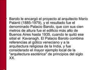 • Barolo le encargó el proyecto al arquitecto Mario
Palanti (1885-1979), y el resultado fue el
denominado Palacio Barolo, que con sus cien
metros de altura fue el edificio más alto de
Buenos Aires hasta 1935, cuando le quitó ese
sitial el Kavanagh. El Palacio Barolo combina
referencias al gótico veneciano y a la
arquitectura religiosa de la India, y fue
considerado el mayor ejemplo local de la
"arquitectura esotérica" de principios del siglo
XX.
 