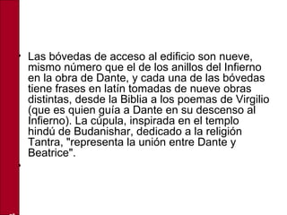 • Las bóvedas de acceso al edificio son nueve,
mismo número que el de los anillos del Infierno
en la obra de Dante, y cada una de las bóvedas
tiene frases en latín tomadas de nueve obras
distintas, desde la Biblia a los poemas de Virgilio
(que es quien guía a Dante en su descenso al
Infierno). La cúpula, inspirada en el templo
hindú de Budanishar, dedicado a la religión
Tantra, "representa la unión entre Dante y
Beatrice".
•
 