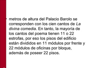 • metros de altura del Palacio Barolo se
corresponden con los cien cantos de La
divina comedia. En tanto, la mayoría de
los cantos del poema tienen 11 o 22
estrofas, por eso los pisos del edificio
están divididos en 11 módulos por frente y
22 módulos de oficinas por bloque,
además de poseer 22 pisos.
 