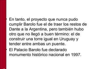 • En tanto, el proyecto que nunca pudo
cumplir Barolo fue el de traer los restos de
Dante a la Argentina, pero también hubo
otro que no llegó a buen término: el de
construir una torre igual en Uruguay y
tender entre ambas un puente.
• El Palacio Barolo fue declarado
monumento histórico nacional en 1997.
 