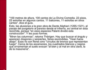 • "100 metros de altura, 100 cantos de La Divina Comedia. 22 pisos,
22 estrofas en algunos cantos. 11 balcones, 11 estrofas en otros
cantos", dice el guía.
• Esto, las alusiones a la gran obra de Dante Alighieri (1265-1321), al
pasaje del purgatorio al paraíso desde el infierno, es central en esta
recorrida, porque "en esos espacios Palanti dividió esta
construcción". Y les puso formas.
• "Miren las columnas", retoma Thärigen. Hay que buscar el ángulo y
aparecen dragones y serpiertes, fieras escondidas. "Vean hacia
abajo". Esas no son flores sino "círculos de bronce que representan
fuego". Cerca de los ascensores, los cuadrados blancos y negros
que ornamentan el suelo evocan "al bien y al mal en otra clave, la
de la masonería".
 