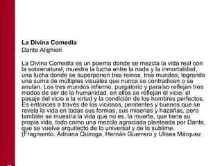 • La Divina Comedia
• Dante Alighieri
• La Divina Comedia es un poema donde se mezcla la vida real con
la sobrenatural, muestra la lucha entre la nada y la inmortalidad,
una lucha donde se superponen tres reinos, tres mundos, logrando
una suma de múltiples visuales que nunca se contradicen o se
anulan. Los tres mundos infierno, purgatorio y paraíso reflejan tres
modos de ser de la humanidad, en ellos se reflejan el vicio, el
pasaje del vicio a la virtud y la condición de los hombres perfectos.
Es entonces a través de los viciosos, penitentes y buenos que se
revela la vida en todas sus formas, sus miserias y hazañas, pero
también se muestra la vida que no es, la muerte, que tiene su
propia vida, todo como una mezcla agraciada planteada por Dante,
que se vuelve arquitecto de lo universal y de lo sublime.
(Fragmento. Adriana Quiroga, Hernán Guerrero y Ulises Márquez
 