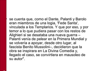 • se cuenta que, como el Dante, Palanti y Barolo
eran miembros de una logia, 'Fede Santa',
vinculada a los Templarios. Y que por eso, y por
temor a lo que pudiera pasar con los restos de
Alighieri si se desataba una nueva guerra –
Palanti venía de pelear en la Primera Mundial y
se volvería a apoyar, desde otro lugar, al
fascista Benito Mussolini–, decidieron que la
obra se inspirara en La Divina Comedia y,
llegado el caso, se convirtiera en mausoleo de
su autor".
 