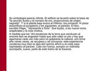 • Su simbología parece infinita. El edificio se levantó sobre la base de
"la sección áurea y el número de oro, proporciones de origen
sagrado". Y si la planta baja evoca al infierno, los primeros 14 pisos
escenifican el purgatorio y los siguientes, el paraíso. El faro,
escribió Hilger, "representa a Dios". Sus bujías, a los nueve coros
angelicales y la rosa mística.
• A medida que los 144 escalones de la torre que conducen al
enorme faro se angostan hasta que sólo cabe un pie y hay que
agacharse cada vez más para no golpearse la cabeza, uno toma
aire varias veces, se recupera y se convence: esta experiencia
condensa muy bien la idea del camino difícil (y en este caso
espiralado) al paraíso. Cala con fuerza, aunque un violinista
acompañe, suave, parte de este tramo de la travesía.
 
