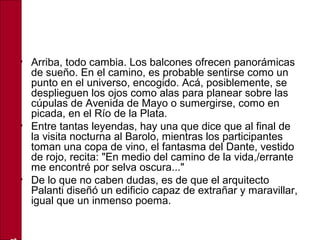 • Arriba, todo cambia. Los balcones ofrecen panorámicas
de sueño. En el camino, es probable sentirse como un
punto en el universo, encogido. Acá, posiblemente, se
desplieguen los ojos como alas para planear sobre las
cúpulas de Avenida de Mayo o sumergirse, como en
picada, en el Río de la Plata.
• Entre tantas leyendas, hay una que dice que al final de
la visita nocturna al Barolo, mientras los participantes
toman una copa de vino, el fantasma del Dante, vestido
de rojo, recita: "En medio del camino de la vida,/errante
me encontré por selva oscura..."
• De lo que no caben dudas, es de que el arquitecto
Palanti diseñó un edificio capaz de extrañar y maravillar,
igual que un inmenso poema.
 