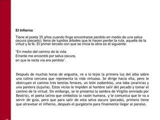 • El Infierno
Tiene el poeta 35 años cuando finge encontrarse perdido en medio de una selva
oscura (pecado), llena de tupidos árboles que le hacen perder la ruta, aquella de la
virtud y la fe. El primer terceto con que se inicia la obra es el siguiente:
•
“En medio del camino de la vida.
• Errante me encontré por selva oscura,
• en que la recta vía era perdida”.
Después de muchas horas de angustia, ve a lo lejos la primera luz del alba sobre
una colina cercana que representa la vida virtuosa. Se dirige hacia ella, pero le
obstruyen el camino tres bestias feroces, un león (soberbia), una loba (avaricia) y
una pantera (lujuria). Estos vicios le impiden al hombre salir del pecado y tomar el
camino de la virtud. Sin embargo, se le presenta la sombra de Virgilio (enviado por
Beatriz), el poeta latino que simboliza la razón humana, y le comunica que le va a
servir de guía, pero que para salir de esta selva oscura (pecado), primero tiene
que atravesar el infierno, después el purgatorio para finalmente llegar al paraíso.
 