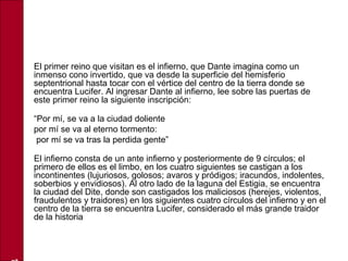• El primer reino que visitan es el infierno, que Dante imagina como un
inmenso cono invertido, que va desde la superficie del hemisferio
septentrional hasta tocar con el vértice del centro de la tierra donde se
encuentra Lucifer. Al ingresar Dante al infierno, lee sobre las puertas de
este primer reino la siguiente inscripción:
•
“Por mí, se va a la ciudad doliente
• por mí se va al eterno tormento:
• por mí se va tras la perdida gente”
•
El infierno consta de un ante infierno y posteriormente de 9 círculos; el
primero de ellos es el limbo, en los cuatro siguientes se castigan a los
incontinentes (lujuriosos, golosos; avaros y pródigos; iracundos, indolentes,
soberbios y envidiosos). Al otro lado de la laguna del Estigia, se encuentra
la ciudad del Dite, donde son castigados los maliciosos (herejes, violentos,
fraudulentos y traidores) en los siguientes cuatro círculos del infierno y en el
centro de la tierra se encuentra Lucifer, considerado el más grande traidor
de la historia
 