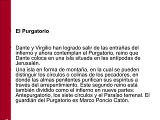 • El Purgatorio
• Dante y Virgilio han logrado salir de las entrañas del
infierno y ahora contemplan el Purgatorio, reino que
Dante coloca en una isla situada en las antípodas de
Jerusalén.
• Una isla en forma de montaña, en la cual se pueden
distinguir los círculos o colinas de los pecadores, en
donde las almas penitentes purifican sus espíritus a
través del arrepentimiento. Este segundo reino está
también dividido como el infierno en nueve partes:
Antepurgatorio, los siete círculos y el Paraíso terrenal. El
guardián del Purgatorio es Marco Poncio Catón.
 